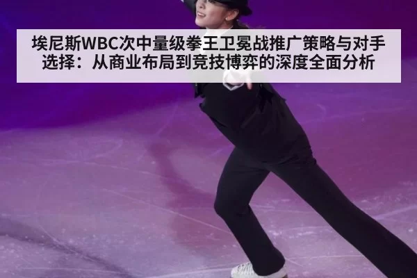 埃尼斯WBC次中量级拳王卫冕战推广策略与对手选择：从商业布局到竞技博弈的深度全面分析