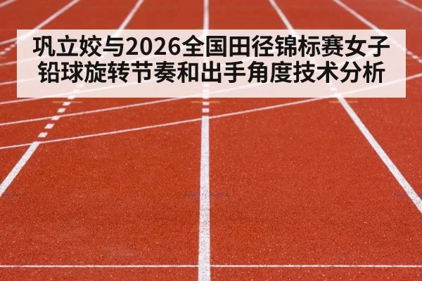 巩立姣与2026全国田径锦标赛女子铅球旋转节奏和出手角度技术分析